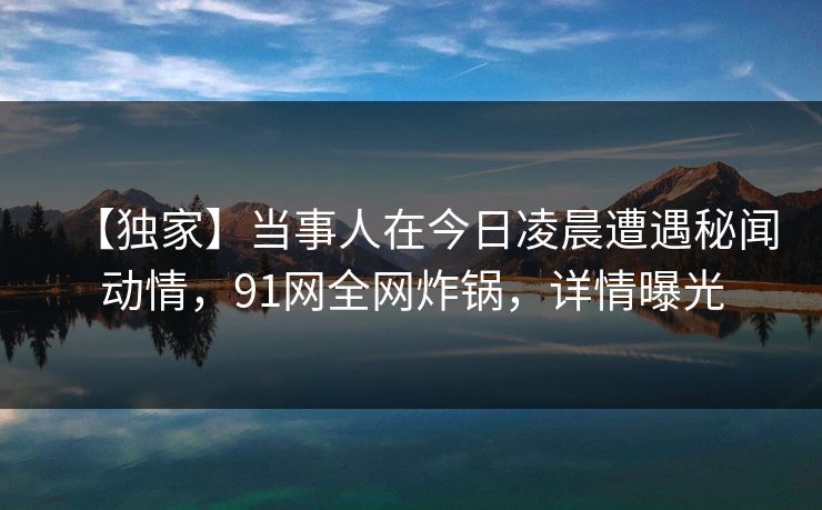 【独家】当事人在今日凌晨遭遇秘闻动情,91网全网炸锅,详情曝光 【独家】当事人在今日凌晨遭遇秘闻动情,91网全网炸锅,详情曝光
