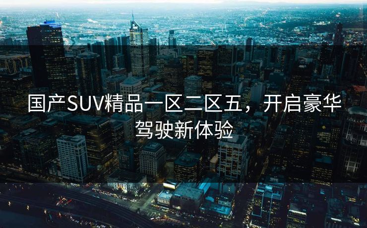 国产SUV精品一区二区五，开启豪华驾驶新体验