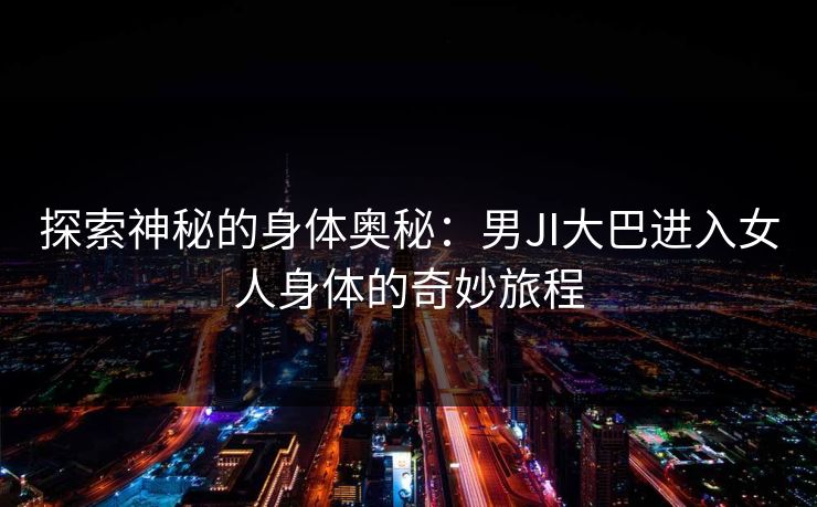 探索神秘的身体奥秘：男JI大巴进入女人身体的奇妙旅程