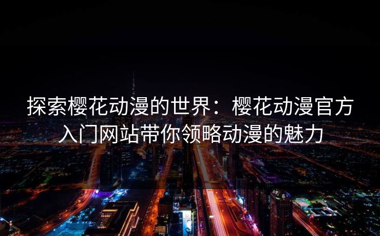 探索樱花动漫的世界：樱花动漫官方入门网站带你领略动漫的魅力