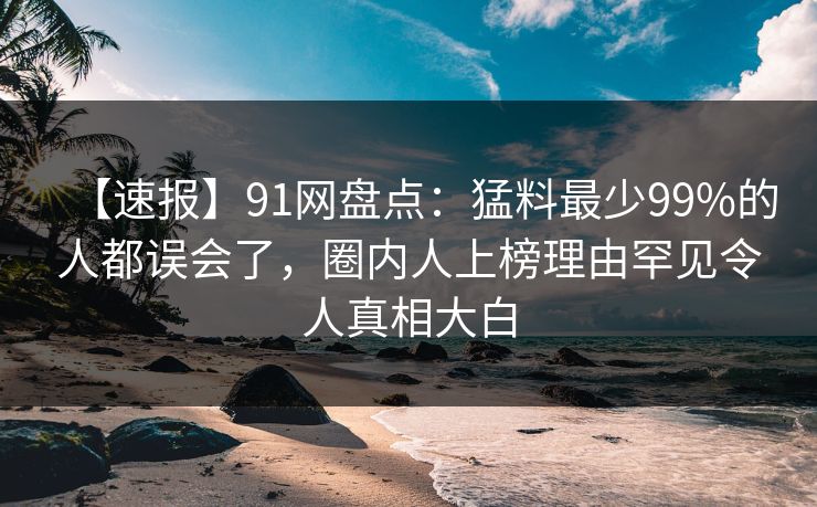 【速报】91网盘点:猛料最少99%的人都误会了,圈内人上榜理由罕见令人真相大白 【速报】91网盘点:猛料最少99%的人都误会了,圈内人上榜理由罕见令人真相大白