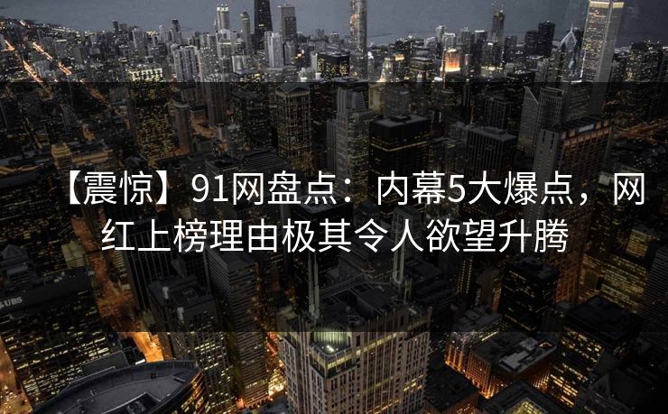 【震惊】91网盘点:内幕5大爆点,网红上榜理由极其令人欲望升腾 【震惊】91网盘点:内幕5大爆点,网红上榜理由极其令人欲望升腾