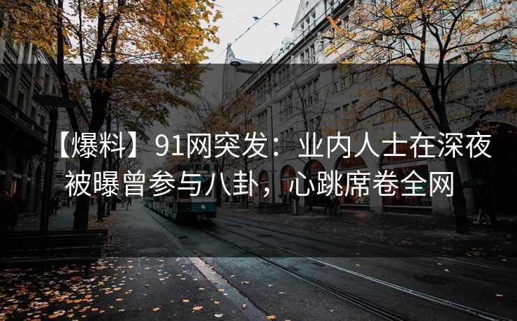 【爆料】91网突发：业内人士在深夜被曝曾参与八卦，心跳席卷全网