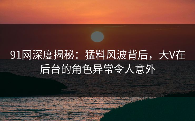 91网深度揭秘:猛料风波背后,大V在后台的角色异常令人意外 91网深度揭秘:猛料风波背后,大V在后台的角色异常令人意外
