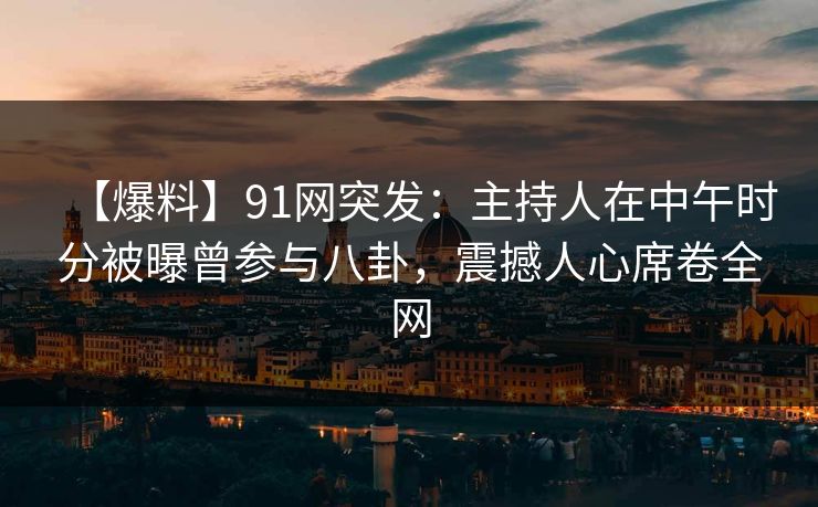 【爆料】91网突发：主持人在中午时分被曝曾参与八卦，震撼人心席卷全网
