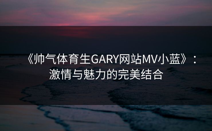《帅气体育生GARY网站MV小蓝》:激情与魅力的完美结合 《帅气体育生GARY网站MV小蓝》:激情与魅力的完美结合