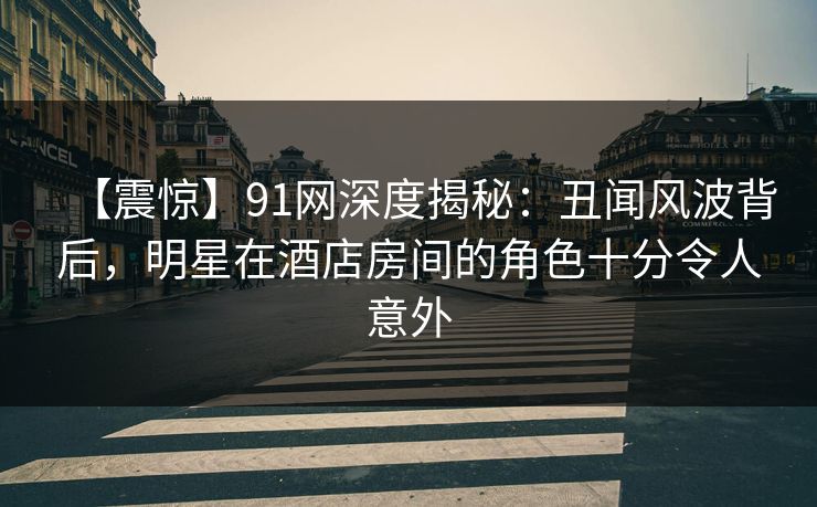 【震惊】91网深度揭秘：丑闻风波背后，明星在酒店房间的角色十分令人意外