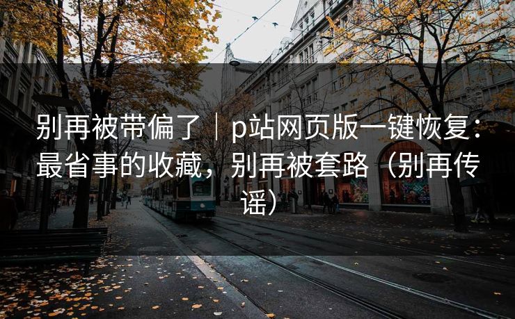 别再被带偏了|p站网页版一键恢复:最省事的收藏,别再被套路(别再传谣) 别再被带偏了|p站网页版一键恢复:最省事的收藏,别再被套路(别再传谣)