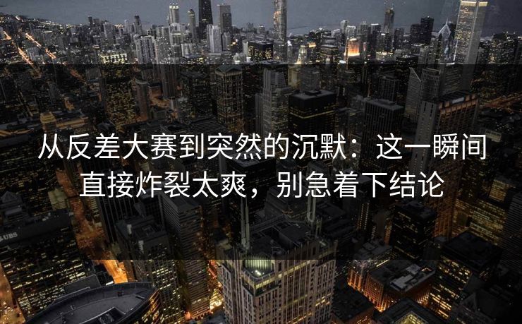从反差大赛到突然的沉默：这一瞬间直接炸裂太爽，别急着下结论