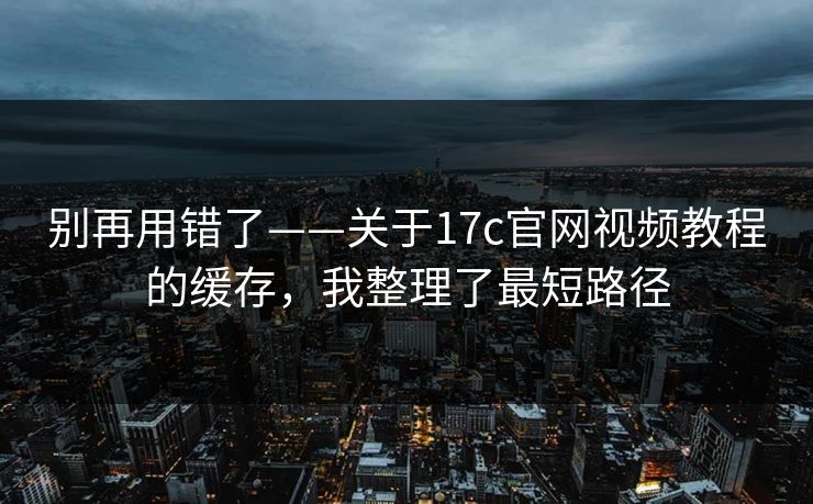 别再用错了——关于17c官网视频教程的缓存，我整理了最短路径