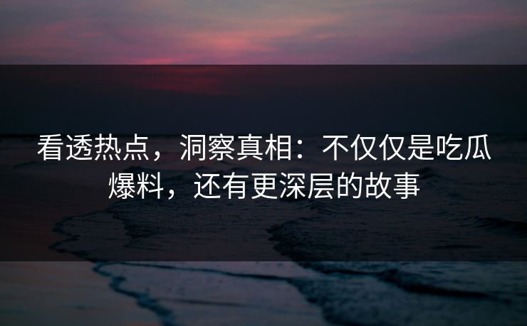 看透热点，洞察真相：不仅仅是吃瓜爆料，还有更深层的故事