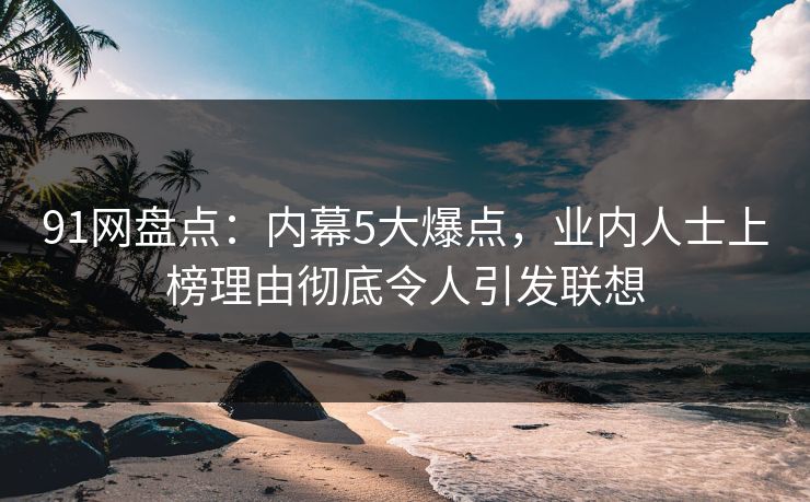 91网盘点：内幕5大爆点，业内人士上榜理由彻底令人引发联想