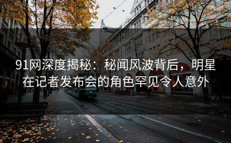 91网深度揭秘:秘闻风波背后,明星在记者发布会的角色罕见令人意外 91网深度揭秘:秘闻风波背后,明星在记者发布会的角色罕见令人意外