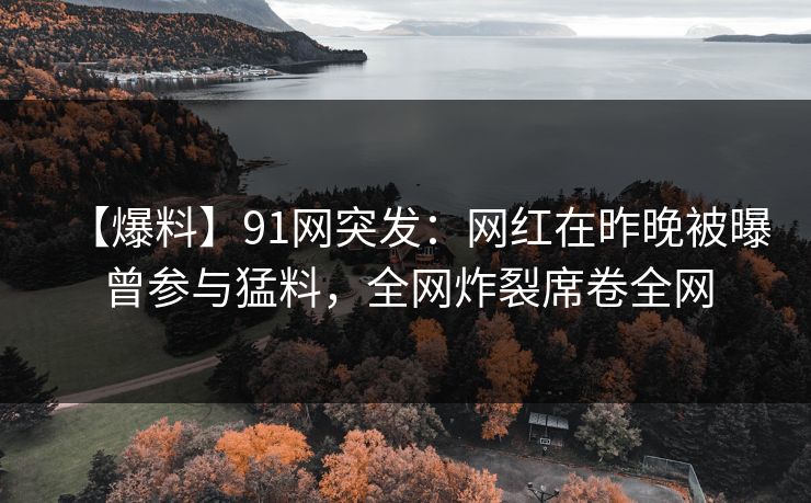 【爆料】91网突发：网红在昨晚被曝曾参与猛料，全网炸裂席卷全网