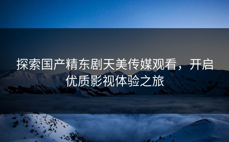 探索国产精东剧天美传媒观看，开启优质影视体验之旅