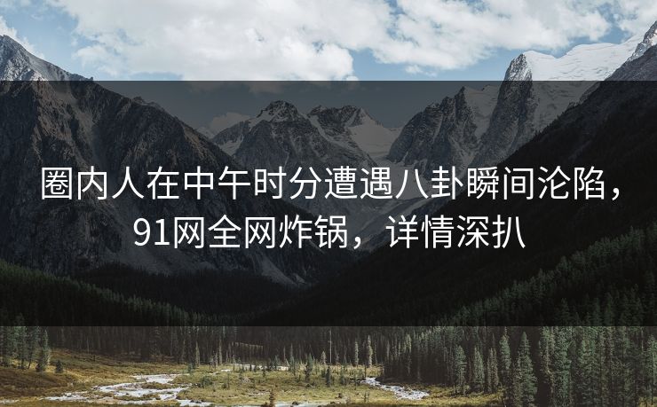 圈内人在中午时分遭遇八卦瞬间沦陷，91网全网炸锅，详情深扒