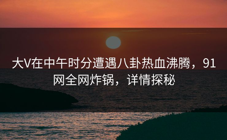 大V在中午时分遭遇八卦热血沸腾，91网全网炸锅，详情探秘