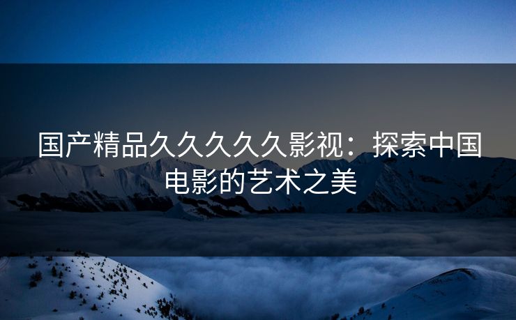国产精品久久久久久影视：探索中国电影的艺术之美