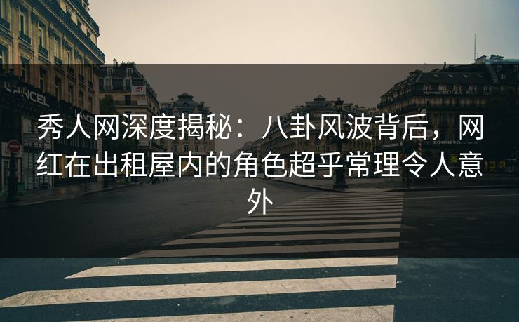 秀人网深度揭秘：八卦风波背后，网红在出租屋内的角色超乎常理令人意外