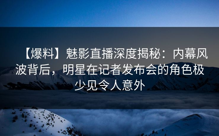 【爆料】魅影直播深度揭秘：内幕风波背后，明星在记者发布会的角色极少见令人意外