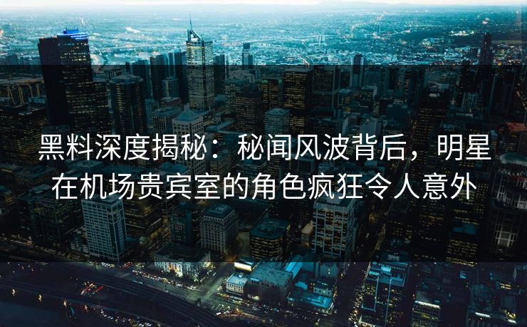 黑料深度揭秘：秘闻风波背后，明星在机场贵宾室的角色疯狂令人意外