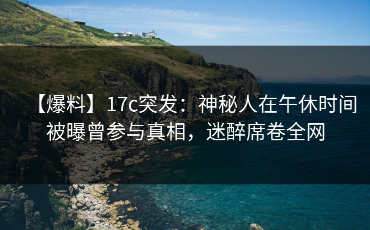 【爆料】17c突发：神秘人在午休时间被曝曾参与真相，迷醉席卷全网