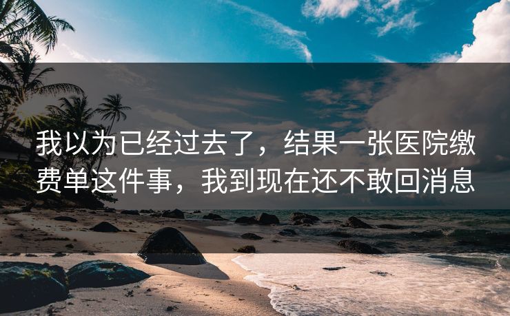 我以为已经过去了，结果一张医院缴费单这件事，我到现在还不敢回消息
