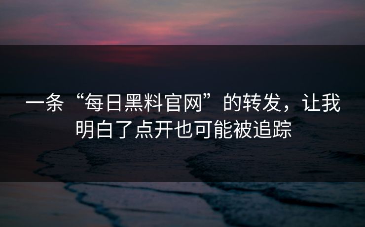 一条“每日黑料官网”的转发，让我明白了点开也可能被追踪