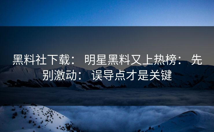 黑料社下载： 明星黑料又上热榜： 先别激动： 误导点才是关键