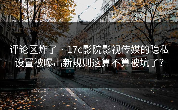 评论区炸了 · 17c影院影视传媒的隐私设置被曝出新规则这算不算被坑了？