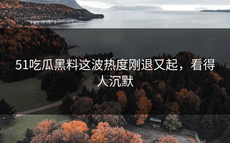 51吃瓜黑料这波热度刚退又起，看得人沉默