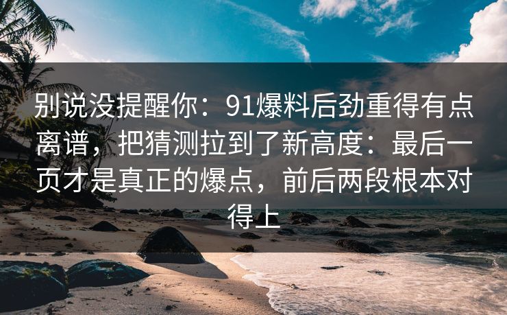 别说没提醒你：91爆料后劲重得有点离谱，把猜测拉到了新高度：最后一页才是真正的爆点，前后两段根本对得上